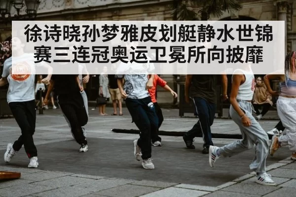徐诗晓孙梦雅皮划艇静水世锦赛三连冠奥运卫冕所向披靡
