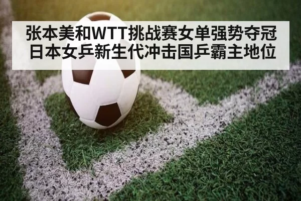 张本美和WTT挑战赛女单强势夺冠 日本女乒新生代冲击国乒霸主地位