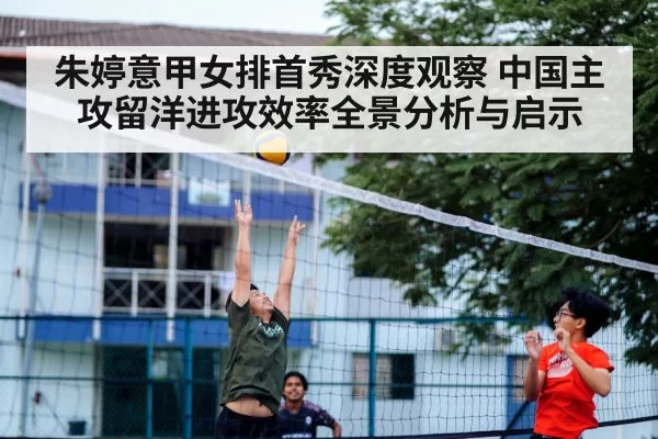 朱婷意甲女排首秀深度观察 中国主攻留洋进攻效率全景分析与启示